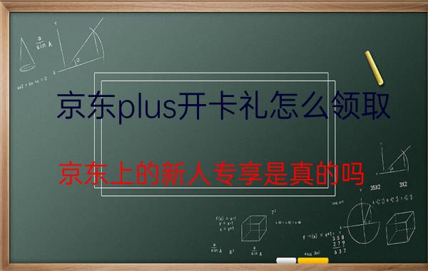 京东plus开卡礼怎么领取 京东上的新人专享是真的吗？